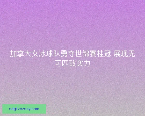 加拿大女冰球队勇夺世锦赛桂冠 展现无可匹敌实力