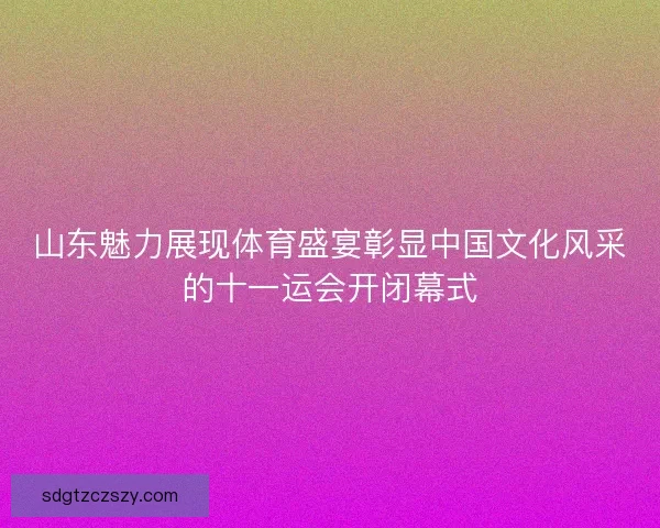 山东魅力展现体育盛宴彰显中国文化风采的十一运会开闭幕式