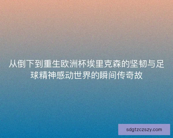 从倒下到重生欧洲杯埃里克森的坚韧与足球精神感动世界的瞬间传奇故