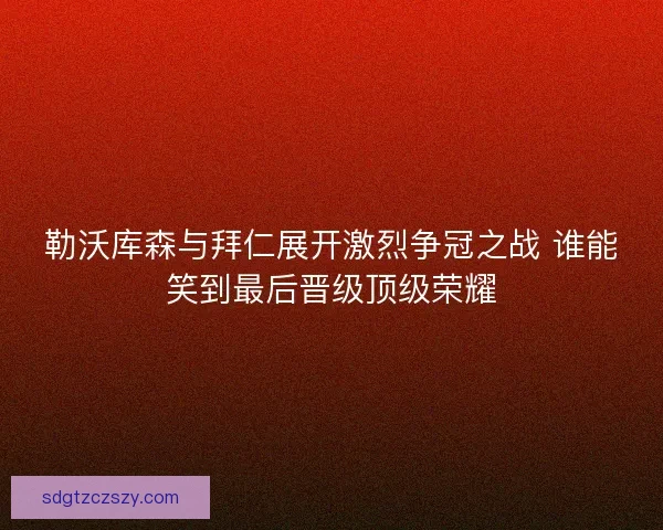 勒沃库森与拜仁展开激烈争冠之战 谁能笑到最后晋级顶级荣耀