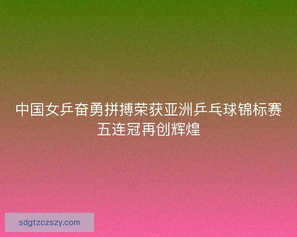 中国女乒奋勇拼搏荣获亚洲乒乓球锦标赛五连冠再创辉煌
