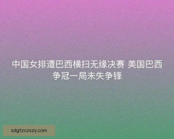 中国女排遭巴西横扫无缘决赛 美国巴西争冠一局未失争锋