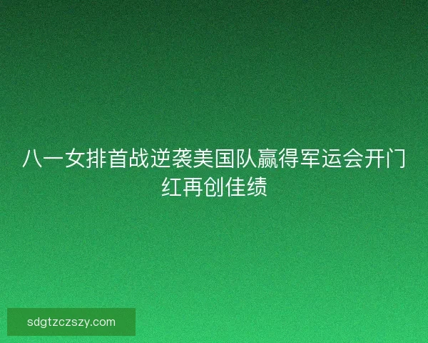 八一女排首战逆袭美国队赢得军运会开门红再创佳绩