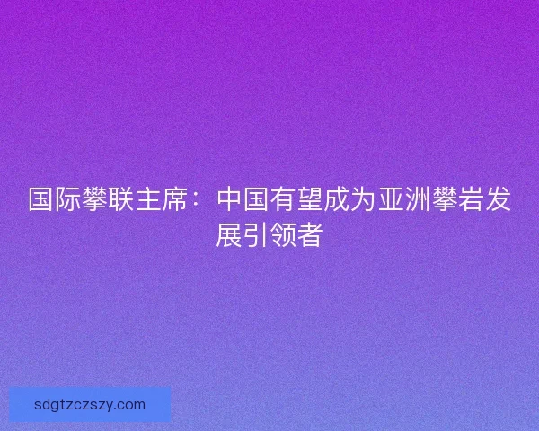 国际攀联主席：中国有望成为亚洲攀岩发展引领者
